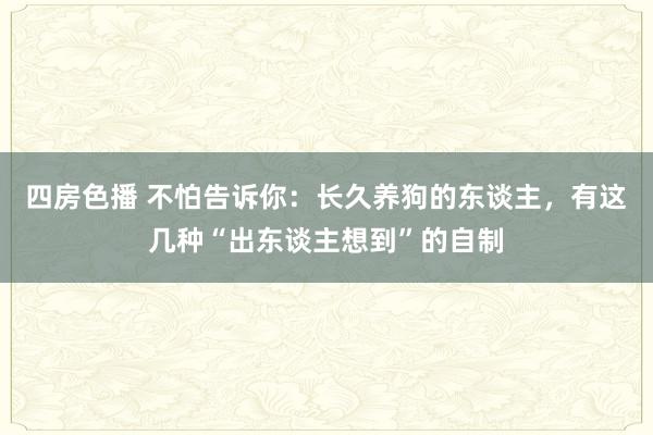 四房色播 不怕告诉你：长久养狗的东谈主，有这几种“出东谈主想到”的自制