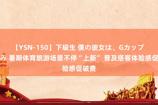 【YSN-150】下級生 僕の彼女は、Gカップ めぐみ 暑期体育旅游场景不停“上新” 普及搭客体验感促破费