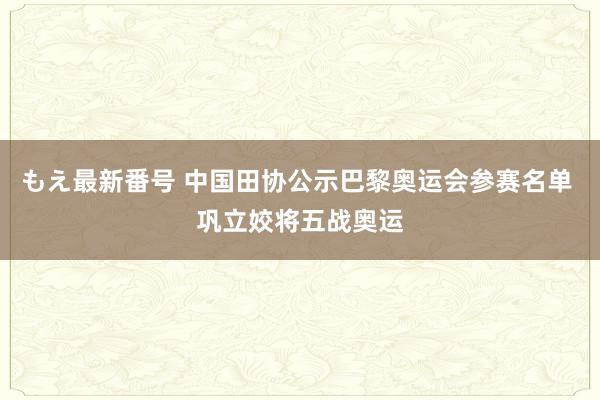 もえ最新番号 中国田协公示巴黎奥运会参赛名单 巩立姣将五战奥运