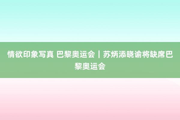 情欲印象写真 巴黎奥运会｜苏炳添晓谕将缺席巴黎奥运会