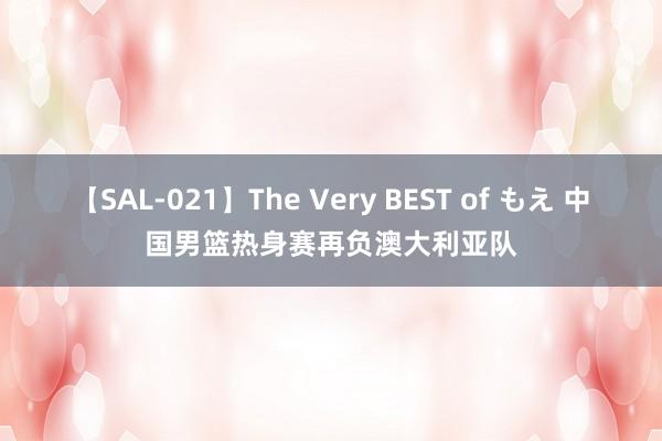 【SAL-021】The Very BEST of もえ 中国男篮热身赛再负澳大利亚队