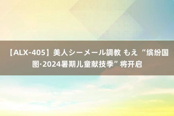 【ALX-405】美人シーメール調教 もえ “缤纷国图·2024暑期儿童献技季”将开启