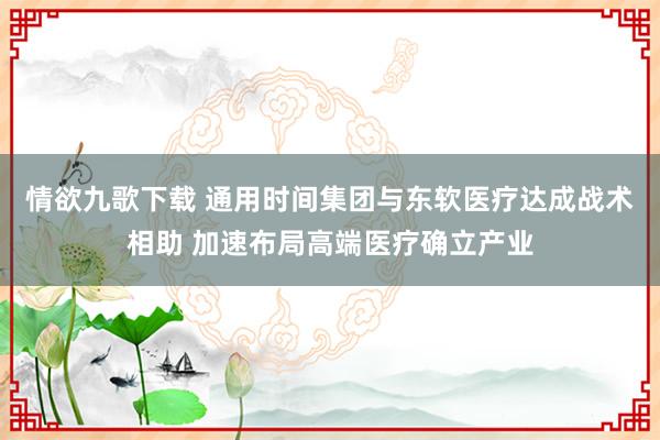 情欲九歌下载 通用时间集团与东软医疗达成战术相助 加速布局高端医疗确立产业