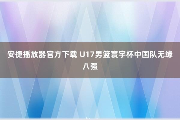 安捷播放器官方下载 U17男篮寰宇杯中国队无缘八强