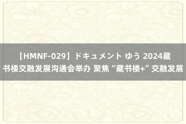 【HMNF-029】ドキュメント ゆう 2024藏书楼交融发展沟通会举办 聚焦“藏书楼+”交融发展