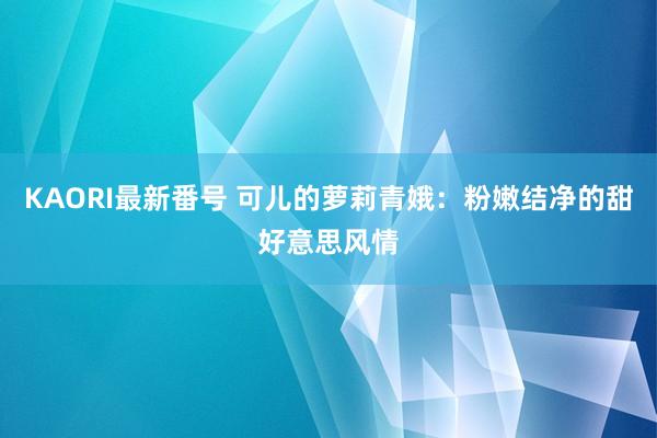 KAORI最新番号 可儿的萝莉青娥：粉嫩结净的甜好意思风情