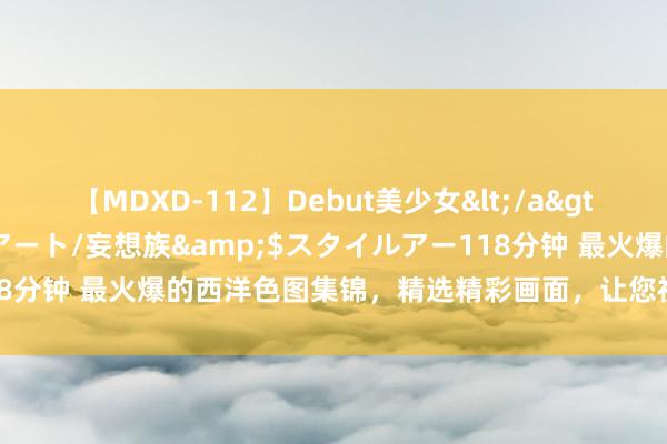 【MDXD-112】Debut美少女</a>2005-02-15スタイルアート/妄想族&$スタイルアー118分钟 最火爆的西洋色图集锦，精选精彩画面，让您视觉享受无限快感！