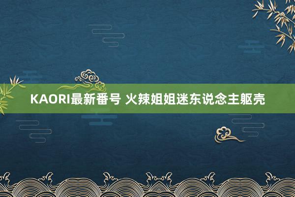 KAORI最新番号 火辣姐姐迷东说念主躯壳