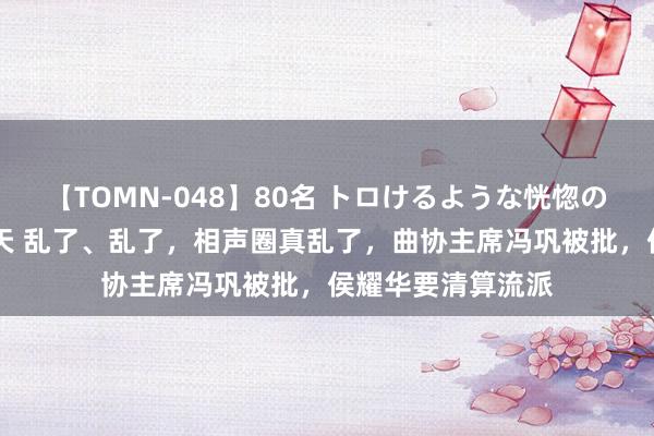 【TOMN-048】80名 トロけるような恍惚の表情 クンニ激昇天 乱了、乱了，相声圈真乱了，曲协主席冯巩被批，侯耀华要清算流派