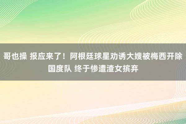 哥也操 报应来了！阿根廷球星劝诱大嫂被梅西开除国度队 终于惨遭渣女摈弃