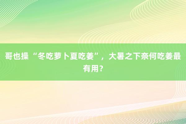 哥也操 “冬吃萝卜夏吃姜”，大暑之下奈何吃姜最有用？