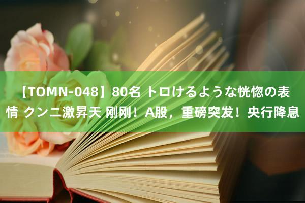 【TOMN-048】80名 トロけるような恍惚の表情 クンニ激昇天 刚刚！A股，重磅突发！央行降息