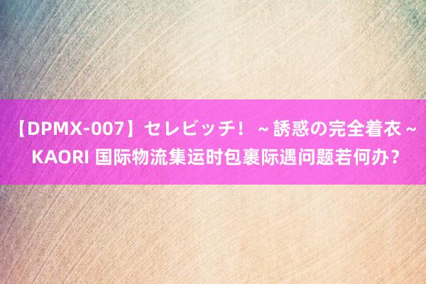 【DPMX-007】セレビッチ！～誘惑の完全着衣～ KAORI 国际物流集运时包裹际遇问题若何办？