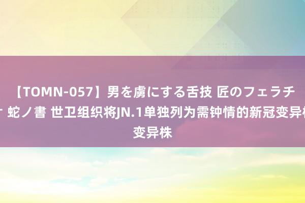 【TOMN-057】男を虜にする舌技 匠のフェラチオ 蛇ノ書 世卫组织将JN.1单独列为需钟情的新冠变异株