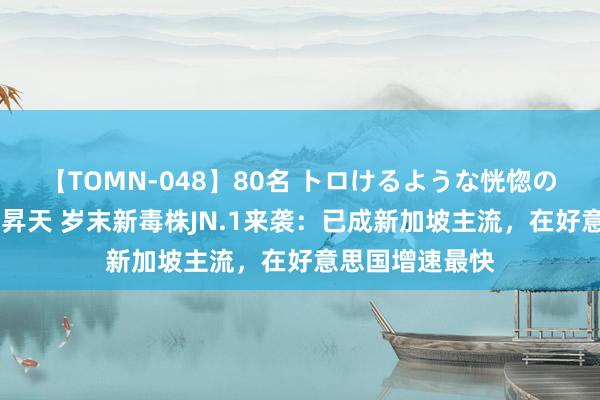 【TOMN-048】80名 トロけるような恍惚の表情 クンニ激昇天 岁末新毒株JN.1来袭：已成新加坡主流，在好意思国增速最快