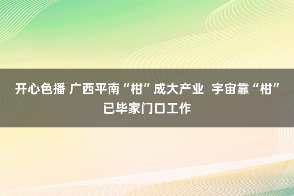 开心色播 广西平南“柑”成大产业  宇宙靠“柑”已毕家门口工作