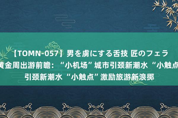 【TOMN-057】男を虜にする舌技 匠のフェラチオ 蛇ノ書 超等黄金周出游前瞻：“小机场”城市引颈新潮水 “小触点”激励旅游新浪掷