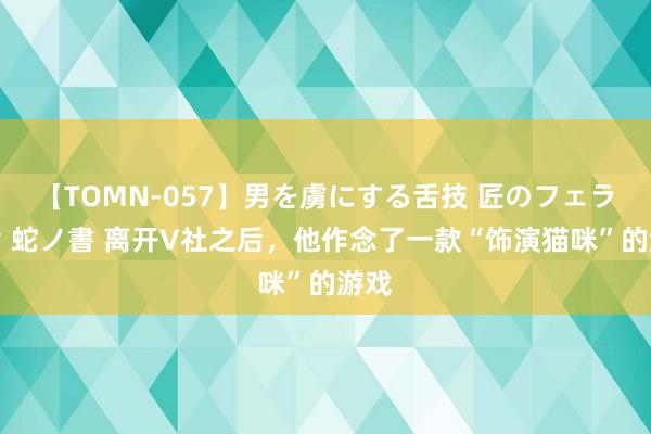 【TOMN-057】男を虜にする舌技 匠のフェラチオ 蛇ノ書 离开V社之后，他作念了一款“饰演猫咪”的游戏