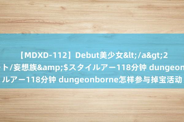 【MDXD-112】Debut美少女</a>2005-02-15スタイルアート/妄想族&$スタイルアー118分钟 dungeonborne怎样参与掉宝活动