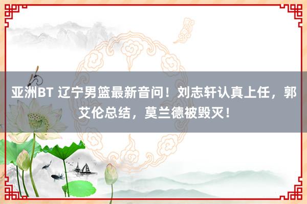 亚洲BT 辽宁男篮最新音问！刘志轩认真上任，郭艾伦总结，莫兰德被毁灭！