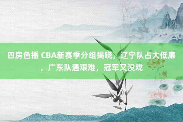 四房色播 CBA新赛季分组揭晓，辽宁队占大低廉，广东队遇艰难，冠军又没戏