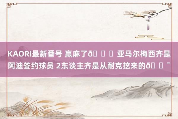 KAORI最新番号 赢麻了?亚马尔梅西齐是阿迪签约球员 2东谈主齐是从耐克挖来的?