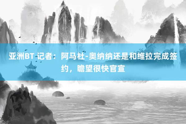 亚洲BT 记者：阿马杜-奥纳纳还是和维拉完成签约，瞻望很快官宣