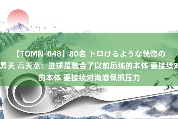 【TOMN-048】80名 トロけるような恍惚の表情 クンニ激昇天 高天意：进球是融会了以前历练的本体 要接续对海港保抓压力