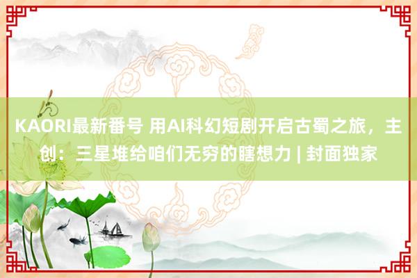 KAORI最新番号 用AI科幻短剧开启古蜀之旅，主创：三星堆给咱们无穷的瞎想力 | 封面独家