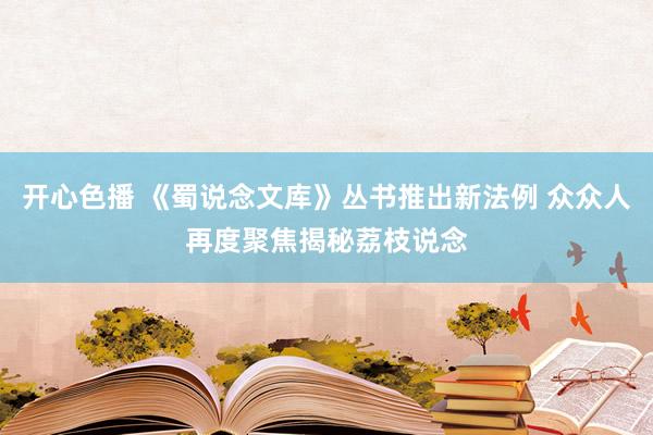 开心色播 《蜀说念文库》丛书推出新法例 众众人再度聚焦揭秘荔枝说念