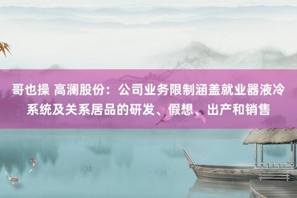 哥也操 高澜股份：公司业务限制涵盖就业器液冷系统及关系居品的研发、假想、出产和销售