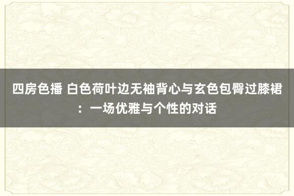 四房色播 白色荷叶边无袖背心与玄色包臀过膝裙：一场优雅与个性的对话