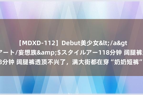 【MDXD-112】Debut美少女</a>2005-02-15スタイルアート/妄想族&$スタイルアー118分钟 阔腿裤透顶不兴了，满大街都在穿“奶奶短裤”，闲雅颜面又阴凉