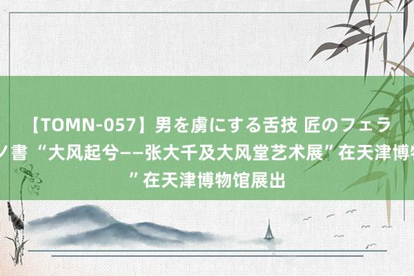 【TOMN-057】男を虜にする舌技 匠のフェラチオ 蛇ノ書 “大风起兮——张大千及大风堂艺术展”在天津博物馆展出