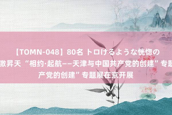 【TOMN-048】80名 トロけるような恍惚の表情 クンニ激昇天 “相约·起航——天津与中国共产党的创建”专题展在京开展