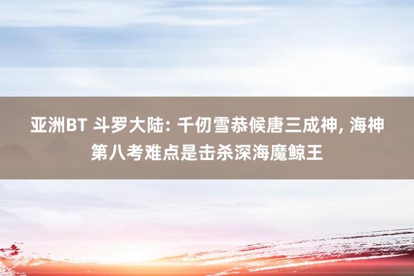 亚洲BT 斗罗大陆: 千仞雪恭候唐三成神， 海神第八考难点是击杀深海魔鲸王