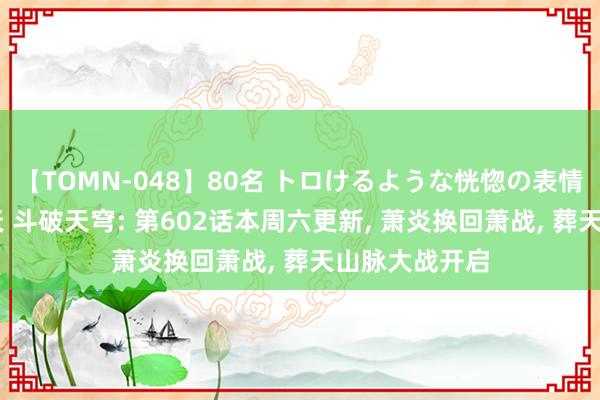 【TOMN-048】80名 トロけるような恍惚の表情 クンニ激昇天 斗破天穹: 第602话本周六更新, 萧炎换回萧战, 葬天山脉大战开启