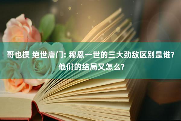 哥也操 绝世唐门: 穆恩一世的三大劲敌区别是谁? 他们的结局又怎么?