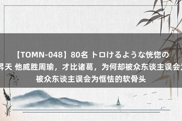 【TOMN-048】80名 トロけるような恍惚の表情 クンニ激昇天 他威胜周瑜，才比诸葛，为何却被众东谈主误会为恇怯的软骨头