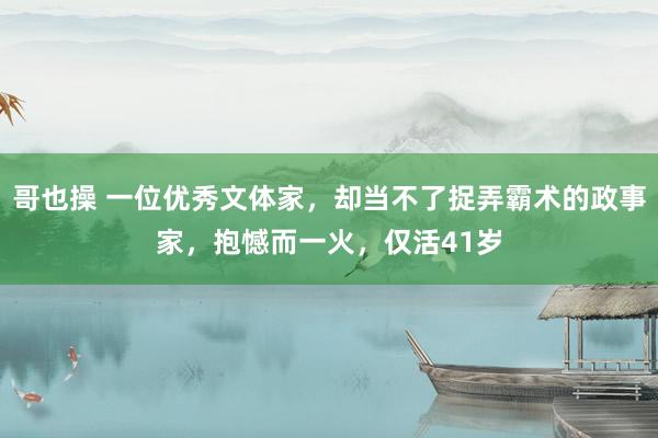 哥也操 一位优秀文体家，却当不了捉弄霸术的政事家，抱憾而一火，仅活41岁