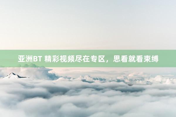 亚洲BT 精彩视频尽在专区，思看就看束缚