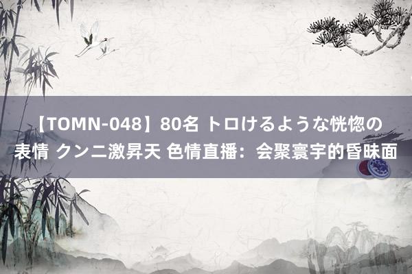 【TOMN-048】80名 トロけるような恍惚の表情 クンニ激昇天 色情直播：会聚寰宇的昏昧面