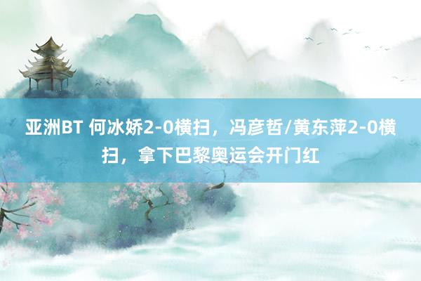 亚洲BT 何冰娇2-0横扫，冯彦哲/黄东萍2-0横扫，拿下巴黎奥运会开门红