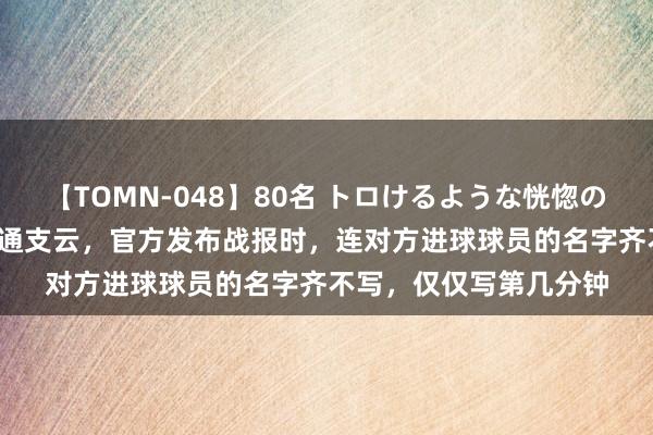 【TOMN-048】80名 トロけるような恍惚の表情 クンニ激昇天 南通支云，官方发布战报时，连对方进球球员的名字齐不写，仅仅写第几分钟