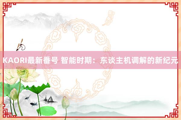 KAORI最新番号 智能时期：东谈主机调解的新纪元