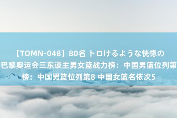 【TOMN-048】80名 トロけるような恍惚の表情 クンニ激昇天 巴黎奥运会三东谈主男女篮战力榜：中国男篮位列第8 中国女篮名依次5