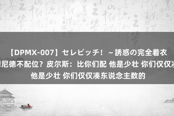 【DPMX-007】セレビッチ！～誘惑の完全着衣～ KAORI 布朗尼德不配位？皮尔斯：比你们配 他是少壮 你们仅仅凑东说念主数的