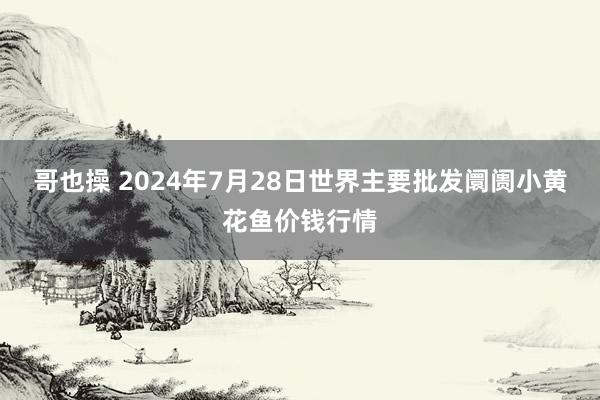 哥也操 2024年7月28日世界主要批发阛阓小黄花鱼价钱行情