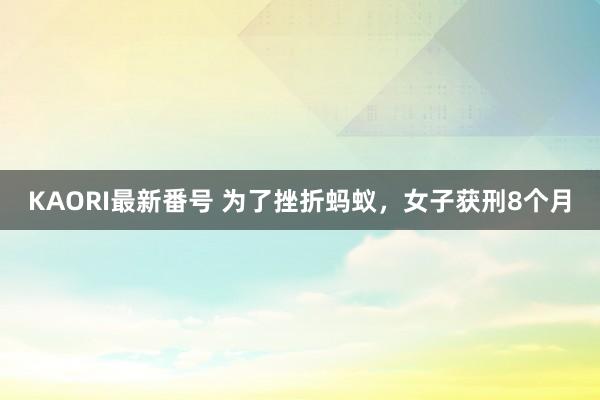 KAORI最新番号 为了挫折蚂蚁，女子获刑8个月