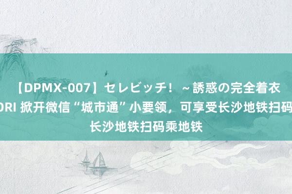 【DPMX-007】セレビッチ！～誘惑の完全着衣～ KAORI 掀开微信“城市通”小要领，可享受长沙地铁扫码乘地铁